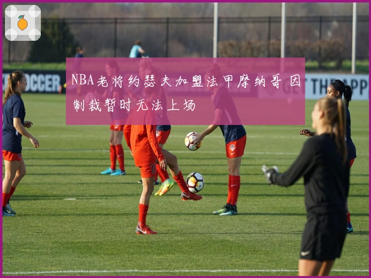 NBA老将约瑟夫加盟法甲摩纳哥 因制裁暂时无法上场