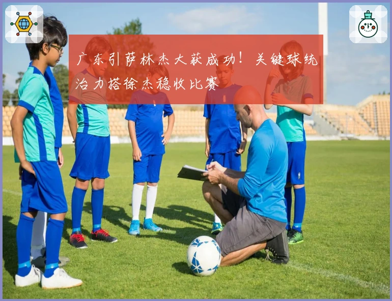 广东引萨林杰大获成功！关键球统治力搭徐杰稳收比赛