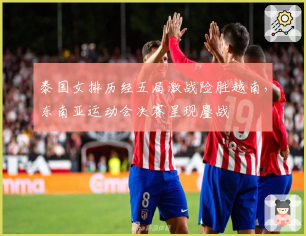 泰国女排历经五局激战险胜越南，东南亚运动会决赛呈现鏖战