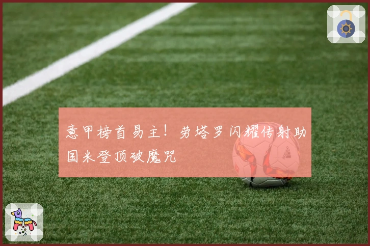 意甲榜首易主！劳塔罗闪耀传射助国米登顶破魔咒