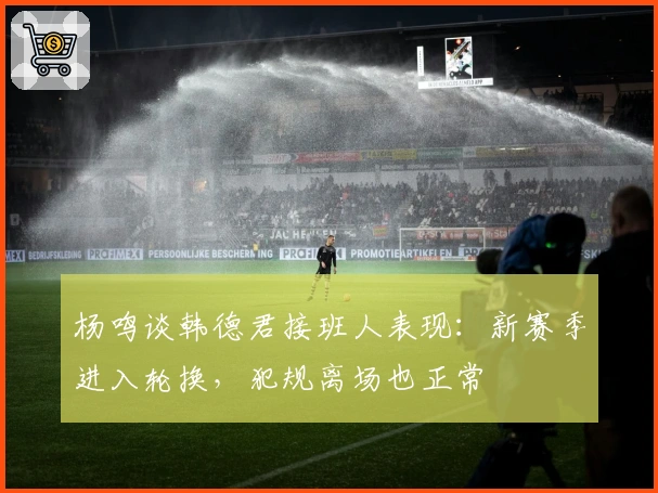 杨鸣谈韩德君接班人表现：新赛季进入轮换，犯规离场也正常