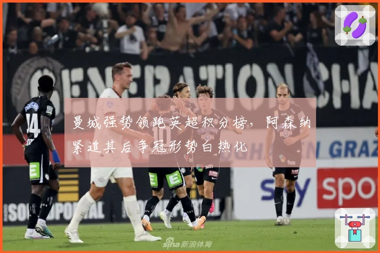 曼城强势领跑英超积分榜，阿森纳紧追其后争冠形势白热化